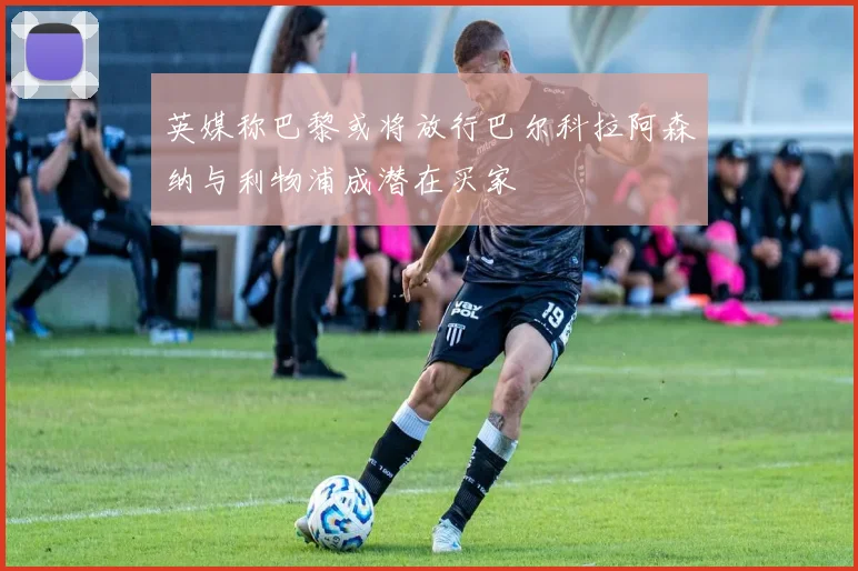 英媒称巴黎或将放行巴尔科拉阿森纳与利物浦成潜在买家