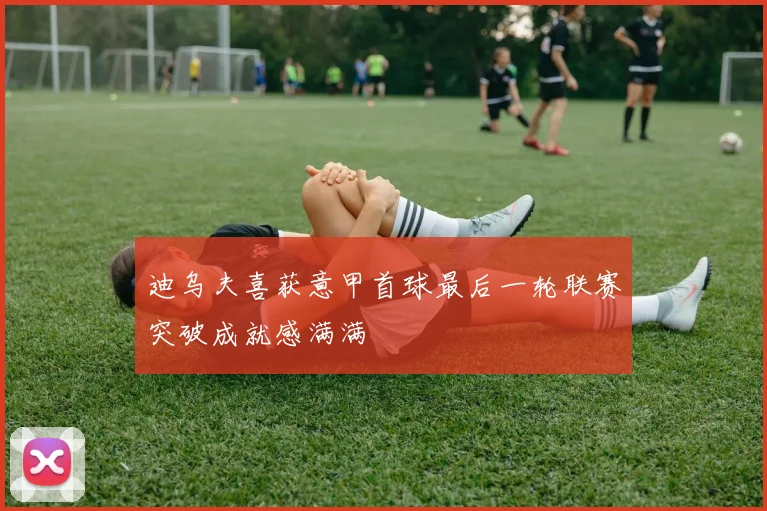 迪乌夫喜获意甲首球最后一轮联赛突破成就感满满