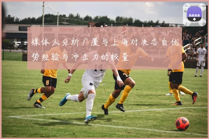 媒体人分析广厦与上海对决各自优势经验与冲击力的较量