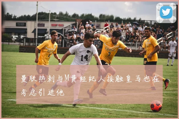 曼联热刺与M费经纪人接触皇马也在考虑引进他