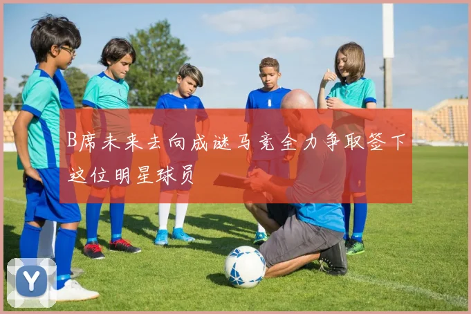 B席未来去向成谜马竞全力争取签下这位明星球员