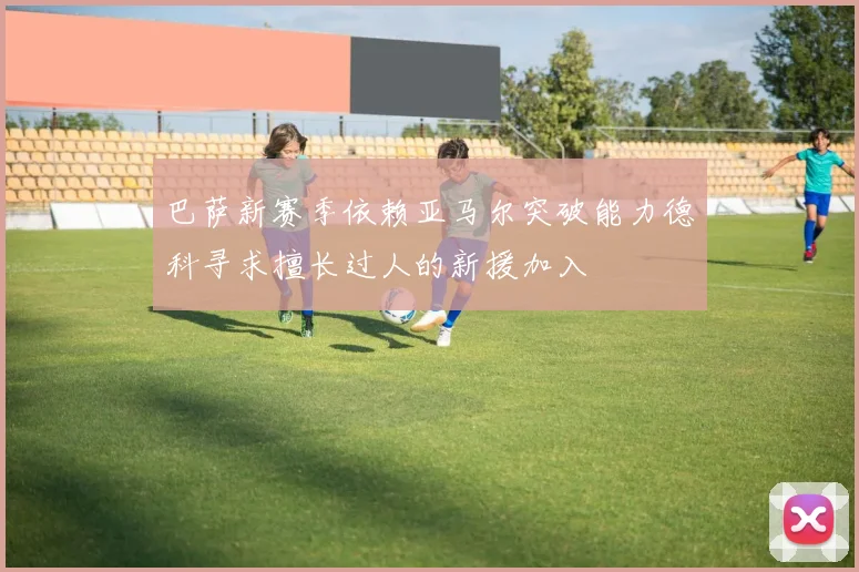 巴萨新赛季依赖亚马尔突破能力德科寻求擅长过人的新援加入