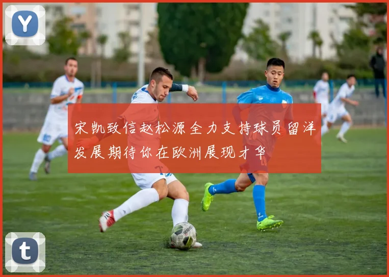 宋凯致信赵松源全力支持球员留洋发展期待你在欧洲展现才华