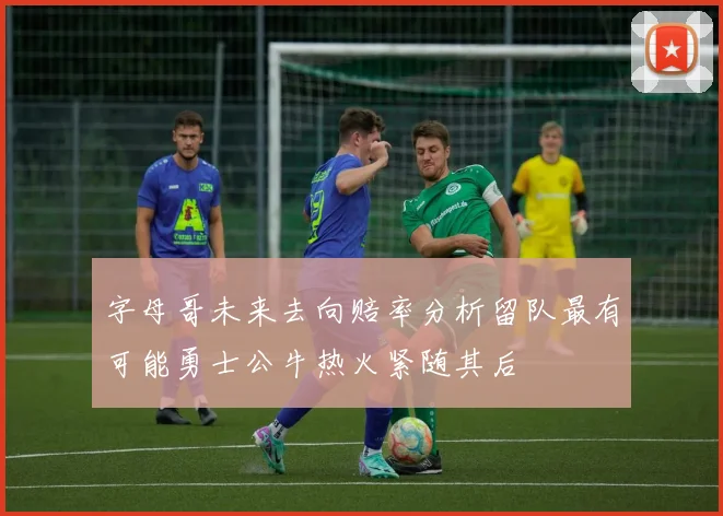 字母哥未来去向赔率分析留队最有可能勇士公牛热火紧随其后