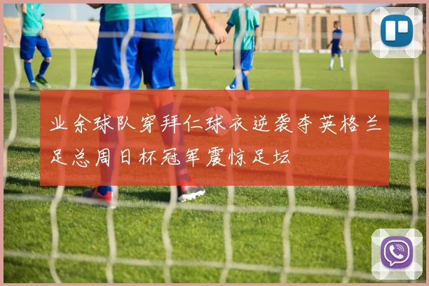 业余球队穿拜仁球衣逆袭夺英格兰足总周日杯冠军震惊足坛