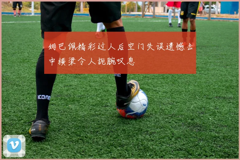 姆巴佩精彩过人后空门失误遗憾击中横梁令人扼腕叹息