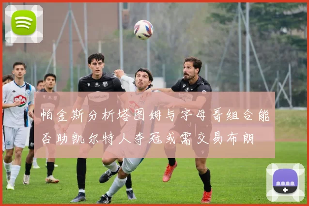 帕金斯分析塔图姆与字母哥组合能否助凯尔特人夺冠或需交易布朗