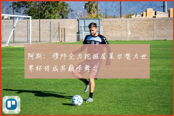阿斯：穆帅全力挖掘居莱尔潜力世界杯将成其巅峰舞台