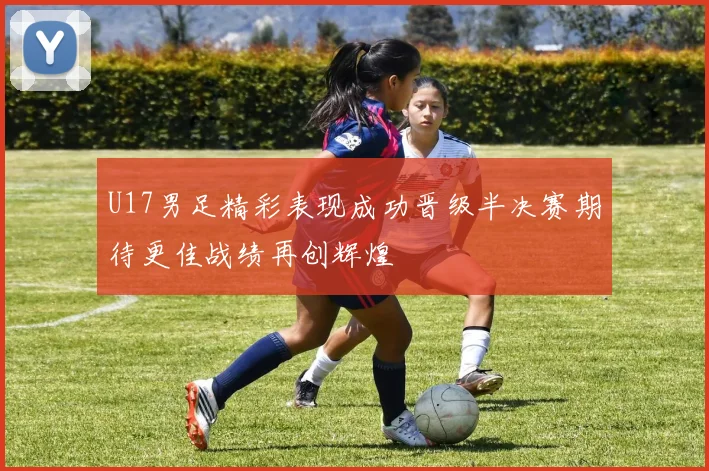 U17男足精彩表现成功晋级半决赛期待更佳战绩再创辉煌