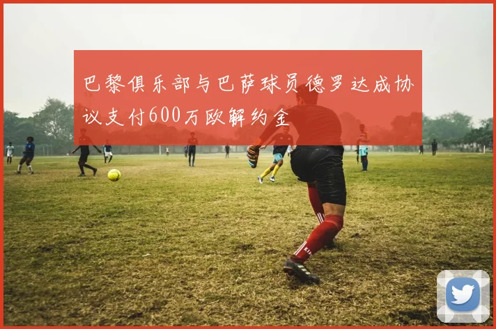 巴黎俱乐部与巴萨球员德罗达成协议支付600万欧解约金
