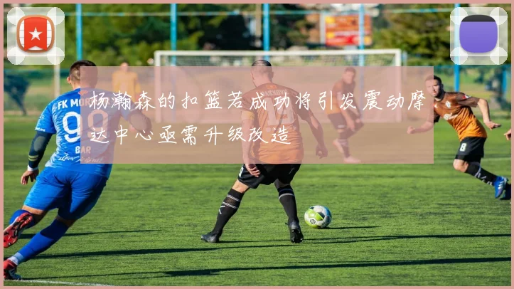 杨瀚森的扣篮若成功将引发震动摩达中心亟需升级改造