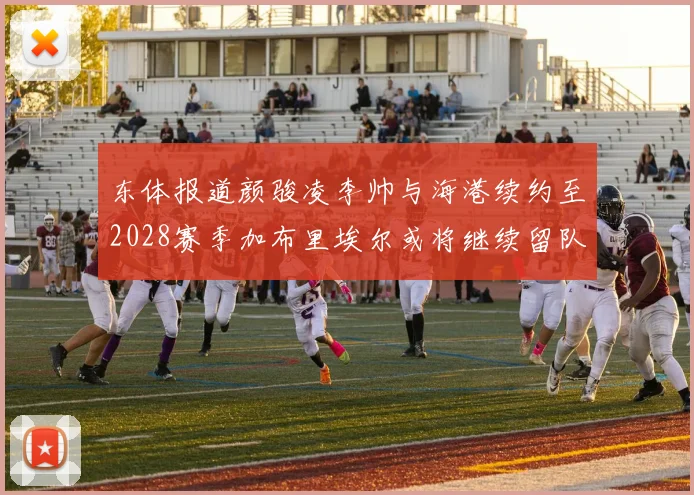 东体报道颜骏凌李帅与海港续约至2028赛季加布里埃尔或将继续留队