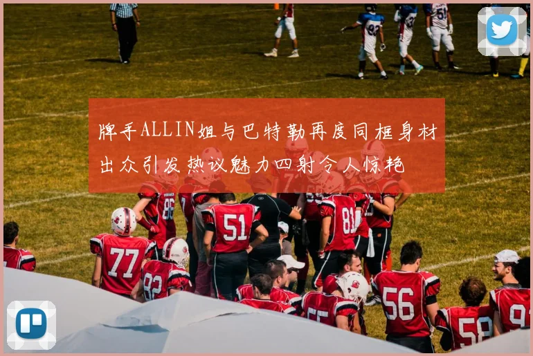 牌手ALLIN姐与巴特勒再度同框身材出众引发热议魅力四射令人惊艳