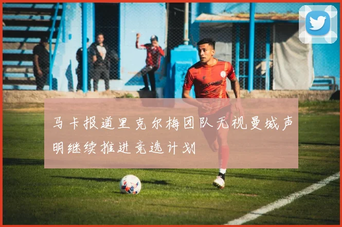 马卡报道里克尔梅团队无视曼城声明继续推进竞选计划